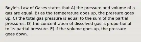 Boyle's Law of Gases states that A) the pressure and volume of a gas are equal. B) as the temperature goes up, the pressure goes up. C) the total gas pressure is equal to the sum of the partial pressures. D) the concentration of dissolved gas is proportional to its partial pressure. E) if the volume goes up, the pressure goes down.