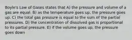 Boyle's Law of Gases states that A) the pressure and volume of a gas are equal. B) as the temperature goes up, the pressure goes up. C) the total gas pressure is equal to the sum of the partial pressures. D) the concentration of dissolved gas is proportional to its partial pressure. E) if the volume goes up, the pressure goes down