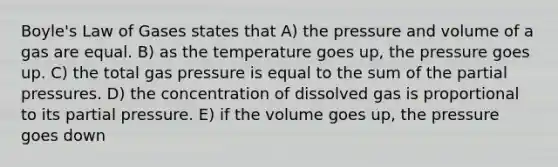 Boyle's Law of Gases states that A) the pressure and volume of a gas are equal. B) as the temperature goes up, the pressure goes up. C) the total gas pressure is equal to the sum of the partial pressures. D) the concentration of dissolved gas is proportional to its partial pressure. E) if the volume goes up, the pressure goes down