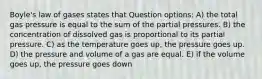 Boyle's law of gases states that Question options: A) the total gas pressure is equal to the sum of the partial pressures. B) the concentration of dissolved gas is proportional to its partial pressure. C) as the temperature goes up, the pressure goes up. D) the pressure and volume of a gas are equal. E) if the volume goes up, the pressure goes down