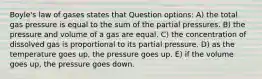 Boyle's law of gases states that Question options: A) the total gas pressure is equal to the sum of the partial pressures. B) the pressure and volume of a gas are equal. C) the concentration of dissolved gas is proportional to its partial pressure. D) as the temperature goes up, the pressure goes up. E) if the volume goes up, the pressure goes down.