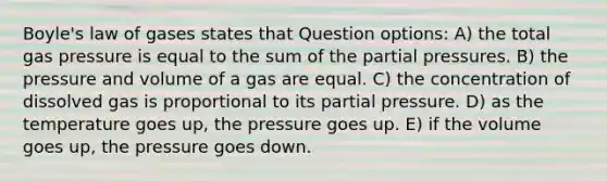 Boyle's law of gases states that Question options: A) the total gas pressure is equal to the sum of the partial pressures. B) the pressure and volume of a gas are equal. C) the concentration of dissolved gas is proportional to its partial pressure. D) as the temperature goes up, the pressure goes up. E) if the volume goes up, the pressure goes down.