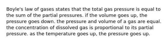 Boyle's law of gases states that the total gas pressure is equal to the sum of the partial pressures. if the volume goes up, the pressure goes down. the pressure and volume of a gas are equal. the concentration of dissolved gas is proportional to its partial pressure. as the temperature goes up, the pressure goes up.