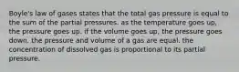 Boyle's law of gases states that the total gas pressure is equal to the sum of the partial pressures. as the temperature goes up, the pressure goes up. if the volume goes up, the pressure goes down. the pressure and volume of a gas are equal. the concentration of dissolved gas is proportional to its partial pressure.