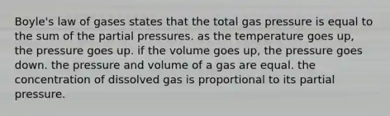 Boyle's law of gases states that the total gas pressure is equal to the sum of the partial pressures. as the temperature goes up, the pressure goes up. if the volume goes up, the pressure goes down. the pressure and volume of a gas are equal. the concentration of dissolved gas is proportional to its partial pressure.