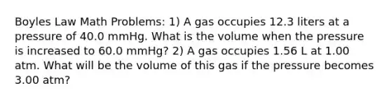 Boyles Law Math Problems: 1) A gas occupies 12.3 liters at a pressure of 40.0 mmHg. What is the volume when the pressure is increased to 60.0 mmHg? 2) A gas occupies 1.56 L at 1.00 atm. What will be the volume of this gas if the pressure becomes 3.00 atm?