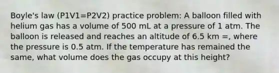 Boyle's law (P1V1=P2V2) practice problem: A balloon filled with helium gas has a volume of 500 mL at a pressure of 1 atm. The balloon is released and reaches an altitude of 6.5 km =, where the pressure is 0.5 atm. If the temperature has remained the same, what volume does the gas occupy at this height?