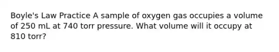 Boyle's Law Practice A sample of oxygen gas occupies a volume of 250 mL at 740 torr pressure. What volume will it occupy at 810 torr?