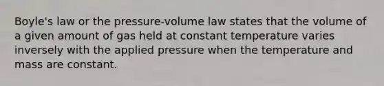 Boyle's law or the pressure-volume law states that the volume of a given amount of gas held at constant temperature varies inversely with the applied pressure when the temperature and mass are constant.