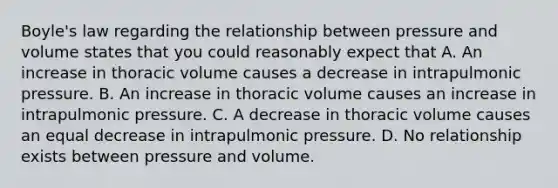 Boyle's law regarding the relationship between pressure and volume states that you could reasonably expect that A. An increase in thoracic volume causes a decrease in intrapulmonic pressure. B. An increase in thoracic volume causes an increase in intrapulmonic pressure. C. A decrease in thoracic volume causes an equal decrease in intrapulmonic pressure. D. No relationship exists between pressure and volume.