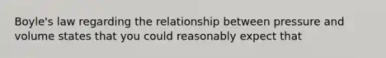 Boyle's law regarding the relationship between pressure and volume states that you could reasonably expect that