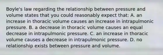 Boyle's law regarding the relationship between pressure and volume states that you could reasonably expect that: A. an increase in thoracic volume causes an increase in intrapulmonic pressure. B. a decrease in thoracic volume causes an equal decrease in intrapulmonic pressure. C. an increase in thoracic volume causes a decrease in intrapulmonic pressure. D. no relationship exists between pressure and volume.