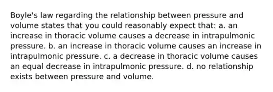 Boyle's law regarding the relationship between pressure and volume states that you could reasonably expect that: a. an increase in thoracic volume causes a decrease in intrapulmonic pressure. b. an increase in thoracic volume causes an increase in intrapulmonic pressure. c. a decrease in thoracic volume causes an equal decrease in intrapulmonic pressure. d. no relationship exists between pressure and volume.