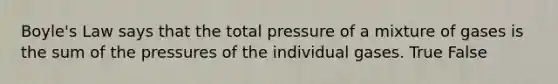 Boyle's Law says that the total pressure of a mixture of gases is the sum of the pressures of the individual gases. True False