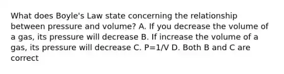 What does Boyle's Law state concerning the relationship between pressure and volume? A. If you decrease the volume of a gas, its pressure will decrease B. If increase the volume of a gas, its pressure will decrease C. P=1/V D. Both B and C are correct