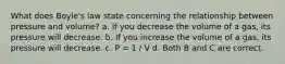 What does Boyle's law state concerning the relationship between pressure and volume? a. If you decrease the volume of a gas, its pressure will decrease. b. If you increase the volume of a gas, its pressure will decrease. c. P = 1 / V d. Both B and C are correct.