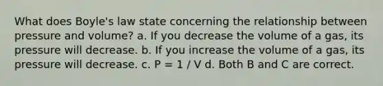 What does Boyle's law state concerning the relationship between pressure and volume? a. If you decrease the volume of a gas, its pressure will decrease. b. If you increase the volume of a gas, its pressure will decrease. c. P = 1 / V d. Both B and C are correct.