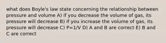 what does Boyle's law state concerning the relationship between pressure and volume A) if you decrease the volume of gas, its pressure will decrease B) if you increase the volume of gas, its pressure will decrease C) P=1/V D) A and B are correct E) B and C are correct