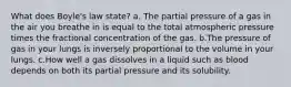 What does Boyle's law state? a. The partial pressure of a gas in the air you breathe in is equal to the total atmospheric pressure times the fractional concentration of the gas. b.The pressure of gas in your lungs is inversely proportional to the volume in your lungs. c.How well a gas dissolves in a liquid such as blood depends on both its partial pressure and its solubility.