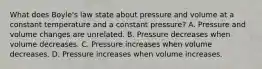 What does Boyle's law state about pressure and volume at a constant temperature and a constant pressure? A. Pressure and volume changes are unrelated. B. Pressure decreases when volume decreases. C. Pressure increases when volume decreases. D. Pressure increases when volume increases.