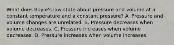 What does Boyle's law state about pressure and volume at a constant temperature and a constant pressure? A. Pressure and volume changes are unrelated. B. Pressure decreases when volume decreases. C. Pressure increases when volume decreases. D. Pressure increases when volume increases.