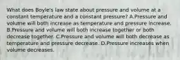 What does Boyle's law state about pressure and volume at a constant temperature and a constant pressure? A.Pressure and volume will both increase as temperature and pressure increase. B.Pressure and volume will both increase together or both decrease together. C.Pressure and volume will both decrease as temperature and pressure decrease. D.Pressure increases when volume decreases.