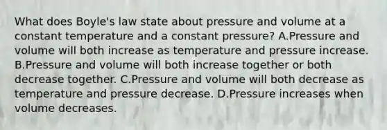 What does Boyle's law state about pressure and volume at a constant temperature and a constant pressure? A.Pressure and volume will both increase as temperature and pressure increase. B.Pressure and volume will both increase together or both decrease together. C.Pressure and volume will both decrease as temperature and pressure decrease. D.Pressure increases when volume decreases.