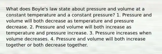 What does <a href='https://www.questionai.com/knowledge/kdvBalZ1bx-boyles-law' class='anchor-knowledge'>boyle's law</a> state about pressure and volume at a constant temperature and a constant pressure? 1. Pressure and volume will both decrease as temperature and pressure decrease. 2. Pressure and volume will both increase as temperature and pressure increase. 3. Pressure increases when volume decreases. 4. Pressure and volume will both increase together or both decrease together.