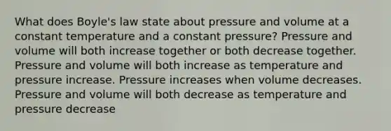 What does <a href='https://www.questionai.com/knowledge/kdvBalZ1bx-boyles-law' class='anchor-knowledge'>boyle's law</a> state about pressure and volume at a constant temperature and a constant pressure? Pressure and volume will both increase together or both decrease together. Pressure and volume will both increase as temperature and pressure increase. Pressure increases when volume decreases. Pressure and volume will both decrease as temperature and pressure decrease