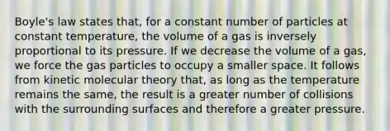 Boyle's law states that, for a constant number of particles at constant temperature, the volume of a gas is inversely proportional to its pressure. If we decrease the volume of a gas, we force the gas particles to occupy a smaller space. It follows from kinetic molecular theory that, as long as the temperature remains the same, the result is a greater number of collisions with the surrounding surfaces and therefore a greater pressure.