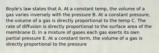 Boyle's law states that A. At a constant temp, the volume of a gas varies inversely with the pressure B. At a constant pressure, the volume of a gas is directly proportional to the temp C. The rate of diffusion is directly proportional to the surface area of the membrane D. In a mixture of gases each gas exerts its own partial pressure E. At a constant term, the volume of a gas is directly proportional to the pressure