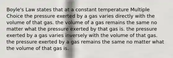 Boyle's Law states that at a constant temperature Multiple Choice the pressure exerted by a gas varies directly with the volume of that gas. the volume of a gas remains the same no matter what the pressure exerted by that gas is. the pressure exerted by a gas varies inversely with the volume of that gas. the pressure exerted by a gas remains the same no matter what the volume of that gas is.