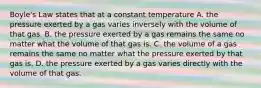 Boyle's Law states that at a constant temperature A. the pressure exerted by a gas varies inversely with the volume of that gas. B. the pressure exerted by a gas remains the same no matter what the volume of that gas is. C. the volume of a gas remains the same no matter what the pressure exerted by that gas is. D. the pressure exerted by a gas varies directly with the volume of that gas.