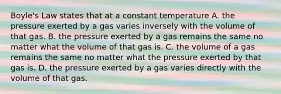 <a href='https://www.questionai.com/knowledge/kdvBalZ1bx-boyles-law' class='anchor-knowledge'>boyle's law</a> states that at a constant temperature A. the pressure exerted by a gas varies inversely with the volume of that gas. B. the pressure exerted by a gas remains the same no matter what the volume of that gas is. C. the volume of a gas remains the same no matter what the pressure exerted by that gas is. D. the pressure exerted by a gas varies directly with the volume of that gas.