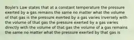 Boyle's Law states that at a constant temperature the pressure exerted by a gas remains the same no matter what the volume of that gas is the pressure exerted by a gas varies inversely with the volume of that gas the pressure exerted by a gas varies directly with the volume of that gas the volume of a gas remains the same no matter what the pressure exerted by that gas is