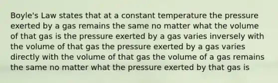 Boyle's Law states that at a constant temperature the pressure exerted by a gas remains the same no matter what the volume of that gas is the pressure exerted by a gas varies inversely with the volume of that gas the pressure exerted by a gas varies directly with the volume of that gas the volume of a gas remains the same no matter what the pressure exerted by that gas is