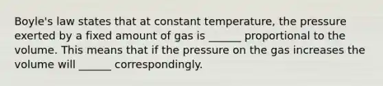 Boyle's law states that at constant temperature, the pressure exerted by a fixed amount of gas is ______ proportional to the volume. This means that if the pressure on the gas increases the volume will ______ correspondingly.