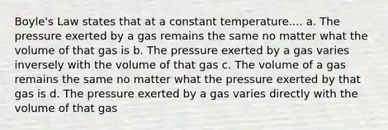 Boyle's Law states that at a constant temperature.... a. The pressure exerted by a gas remains the same no matter what the volume of that gas is b. The pressure exerted by a gas varies inversely with the volume of that gas c. The volume of a gas remains the same no matter what the pressure exerted by that gas is d. The pressure exerted by a gas varies directly with the volume of that gas