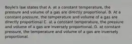 Boyle's law states that A. at a constant temperature, the pressure and volume of a gas are directly proportional. B. At a constant pressure, the temperature and volume of a gas are directly proportional C. at a constant temperature, the pressure and volume of a gas are inversely proportional. D. at constant pressure, the temperature and volume of a gas are inversely proportional.