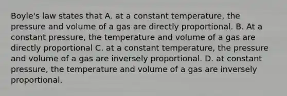 Boyle's law states that A. at a constant temperature, the pressure and volume of a gas are directly proportional. B. At a constant pressure, the temperature and volume of a gas are directly proportional C. at a constant temperature, the pressure and volume of a gas are inversely proportional. D. at constant pressure, the temperature and volume of a gas are inversely proportional.