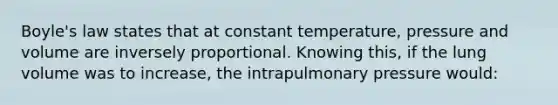 Boyle's law states that at constant temperature, pressure and volume are inversely proportional. Knowing this, if the lung volume was to increase, the intrapulmonary pressure would: