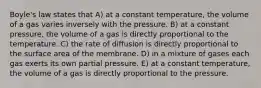 Boyle's law states that A) at a constant temperature, the volume of a gas varies inversely with the pressure. B) at a constant pressure, the volume of a gas is directly proportional to the temperature. C) the rate of diffusion is directly proportional to the surface area of the membrane. D) in a mixture of gases each gas exerts its own partial pressure. E) at a constant temperature, the volume of a gas is directly proportional to the pressure.