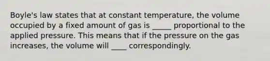 Boyle's law states that at constant temperature, the volume occupied by a fixed amount of gas is _____ proportional to the applied pressure. This means that if the pressure on the gas increases, the volume will ____ correspondingly.