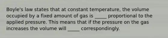 Boyle's law states that at constant temperature, the volume occupied by a fixed amount of gas is _____ proportional to the applied pressure. This means that if the pressure on the gas increases the volume will _____ correspondingly.