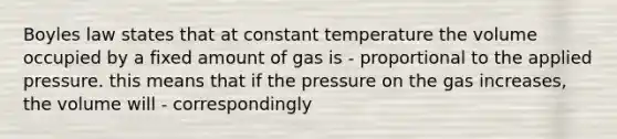 Boyles law states that at constant temperature the volume occupied by a fixed amount of gas is - proportional to the applied pressure. this means that if the pressure on the gas increases, the volume will - correspondingly