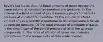 Boyle's law states that: A) Equal amounts of gases occupy the same volume at constant temperature and pressure. B) The volume of a fixed amount of gas is inversely proportional to its pressure at constant temperature. C) The volume of a fixed amount of gas is directly proportional to its temperature in Kelvin at constant pressure. D) The total pressure of a mixture of gases is the simple sum of the partial pressure of all of the gaseous compounds. E) The rates of effusion of gases are inversely proportional to the square roots of their molar masses.