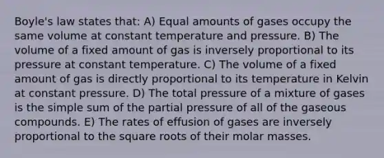 Boyle's law states that: A) Equal amounts of gases occupy the same volume at constant temperature and pressure. B) The volume of a fixed amount of gas is inversely proportional to its pressure at constant temperature. C) The volume of a fixed amount of gas is directly proportional to its temperature in Kelvin at constant pressure. D) The total pressure of a mixture of gases is the simple sum of the partial pressure of all of the gaseous compounds. E) The rates of effusion of gases are inversely proportional to the square roots of their molar masses.