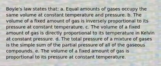 <a href='https://www.questionai.com/knowledge/kdvBalZ1bx-boyles-law' class='anchor-knowledge'>boyle's law</a> states that: a. Equal amounts of gases occupy the same volume at constant temperature and pressure. b. The volume of a fixed amount of gas is inversely proportional to its pressure at constant temperature. c. The volume of a fixed amount of gas is directly proportional to its temperature in Kelvin at constant pressure. d. The total pressure of a mixture of gases is the simple sum of the partial pressure of all of the gaseous compounds. e. The volume of a fixed amount of gas is proportional to its pressure at constant temperature.