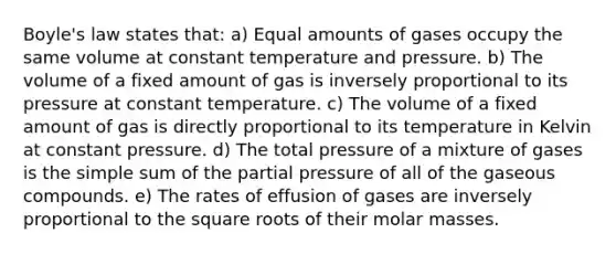 Boyle's law states that: a) Equal amounts of gases occupy the same volume at constant temperature and pressure. b) The volume of a fixed amount of gas is inversely proportional to its pressure at constant temperature. c) The volume of a fixed amount of gas is directly proportional to its temperature in Kelvin at constant pressure. d) The total pressure of a mixture of gases is the simple sum of the partial pressure of all of the gaseous compounds. e) The rates of effusion of gases are inversely proportional to the square roots of their molar masses.