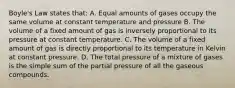 Boyle's Law states that: A. Equal amounts of gases occupy the same volume at constant temperature and pressure B. The volume of a fixed amount of gas is inversely proportional to its pressure at constant temperature. C. The volume of a fixed amount of gas is directly proportional to its temperature in Kelvin at constant pressure. D. The total pressure of a mixture of gases is the simple sum of the partial pressure of all the gaseous compounds.